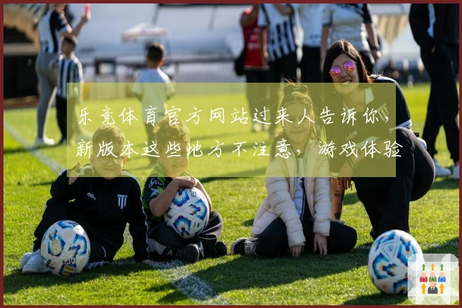 乐竞体育官方网站过来人告诉你，新版本这些地方不注意，游戏体验直线下降！