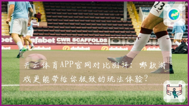开云体育APP官网对比测评：哪款游戏更能带给你极致的玩法体验？